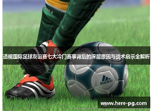 透视国际足球友谊赛七大冷门赛事背后的深层原因与战术启示全解析
