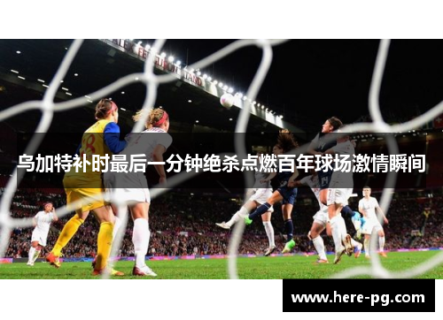 乌加特补时最后一分钟绝杀点燃百年球场激情瞬间