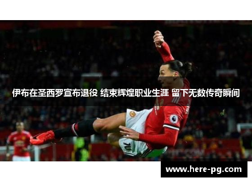 伊布在圣西罗宣布退役 结束辉煌职业生涯 留下无数传奇瞬间