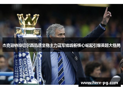 杰克逊转投切尔西迅速坐稳主力蓝军锋线新核心崛起引爆英超大格局