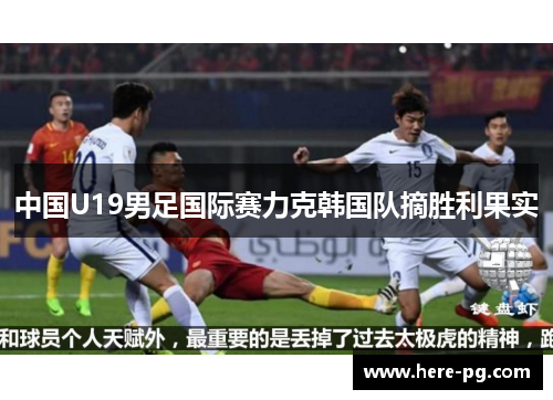 中国U19男足国际赛力克韩国队摘胜利果实 中国U19男足国际赛力克韩国队摘胜利果实