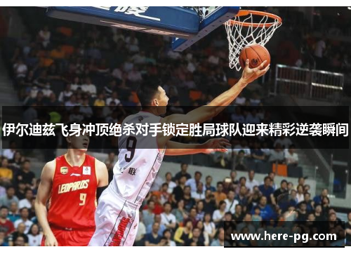 伊尔迪兹飞身冲顶绝杀对手锁定胜局球队迎来精彩逆袭瞬间