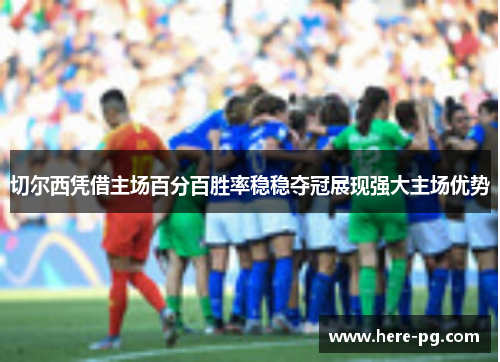 切尔西凭借主场百分百胜率稳稳夺冠展现强大主场优势