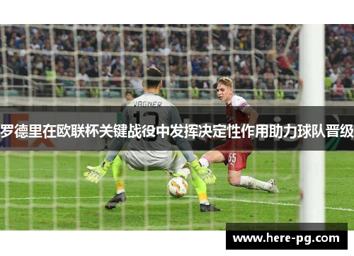 罗德里在欧联杯关键战役中发挥决定性作用助力球队晋级